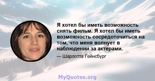 Я хотел бы иметь возможность снять фильм. Я хотел бы иметь возможность сосредоточиться на том, что меня волнует в наблюдении за актерами.