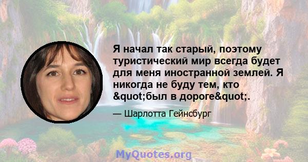 Я начал так старый, поэтому туристический мир всегда будет для меня иностранной землей. Я никогда не буду тем, кто "был в дороге".