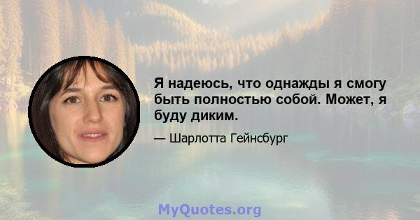 Я надеюсь, что однажды я смогу быть полностью собой. Может, я буду диким.