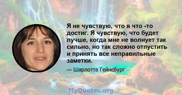 Я не чувствую, что я что -то достиг. Я чувствую, что будет лучше, когда мне не волнует так сильно, но так сложно отпустить и принять все неправильные заметки.