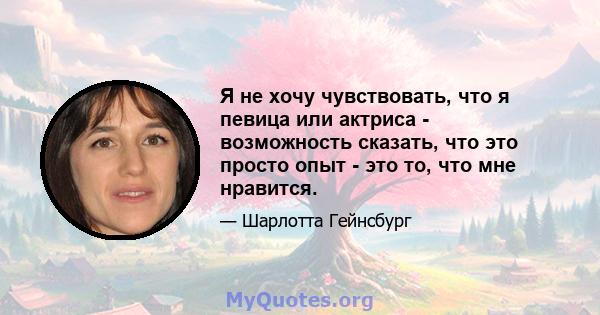 Я не хочу чувствовать, что я певица или актриса - возможность сказать, что это просто опыт - это то, что мне нравится.