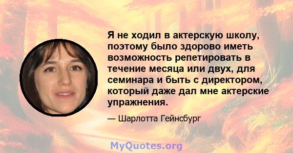 Я не ходил в актерскую школу, поэтому было здорово иметь возможность репетировать в течение месяца или двух, для семинара и быть с директором, который даже дал мне актерские упражнения.