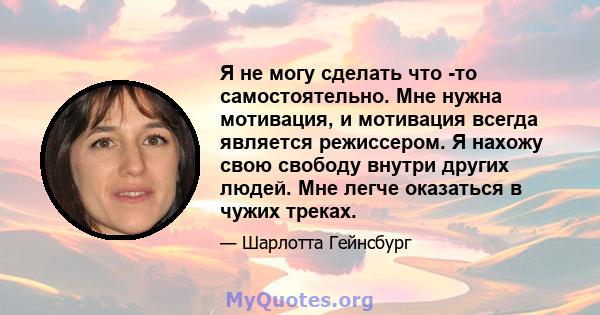 Я не могу сделать что -то самостоятельно. Мне нужна мотивация, и мотивация всегда является режиссером. Я нахожу свою свободу внутри других людей. Мне легче оказаться в чужих треках.