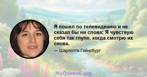 Я пошел по телевидению и не сказал бы ни слова; Я чувствую себя так глупо, когда смотрю их снова.