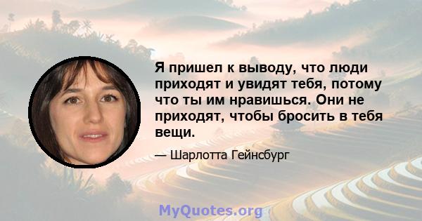 Я пришел к выводу, что люди приходят и увидят тебя, потому что ты им нравишься. Они не приходят, чтобы бросить в тебя вещи.