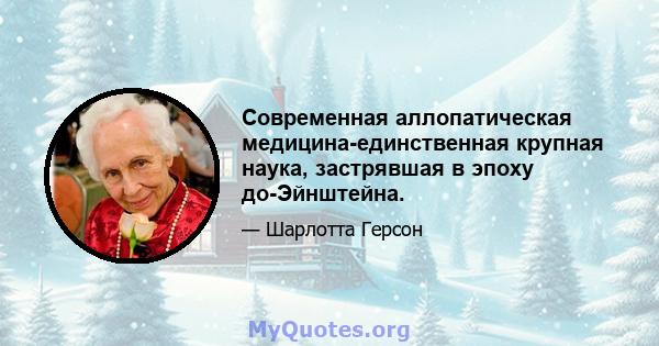 Современная аллопатическая медицина-единственная крупная наука, застрявшая в эпоху до-Эйнштейна.