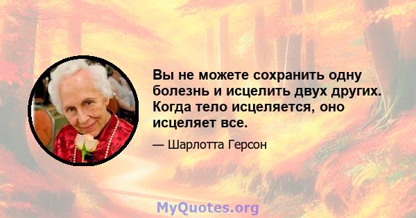 Вы не можете сохранить одну болезнь и исцелить двух других. Когда тело исцеляется, оно исцеляет все.