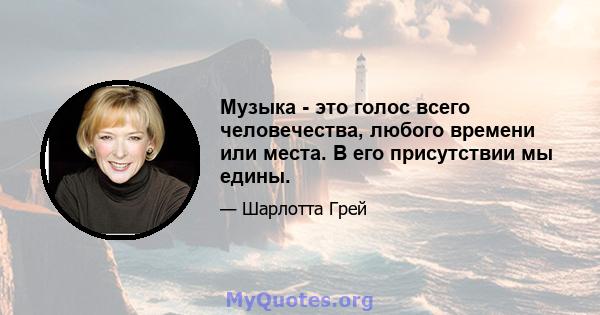 Музыка - это голос всего человечества, любого времени или места. В его присутствии мы едины.