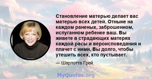 Становление матерью делает вас матерью всех детей. Отныне на каждом раненых, заброшенном, испуганном ребенке ваш. Вы живете в страдающих матерях каждой расы и вероисповедания и плачет с ними. Вы долго, чтобы утешить