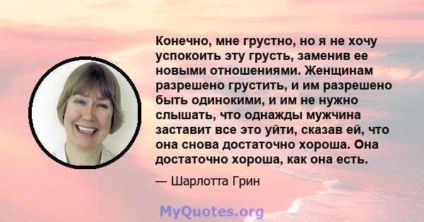 Конечно, мне грустно, но я не хочу успокоить эту грусть, заменив ее новыми отношениями. Женщинам разрешено грустить, и им разрешено быть одинокими, и им не нужно слышать, что однажды мужчина заставит все это уйти,