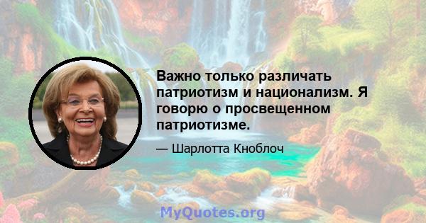 Важно только различать патриотизм и национализм. Я говорю о просвещенном патриотизме.