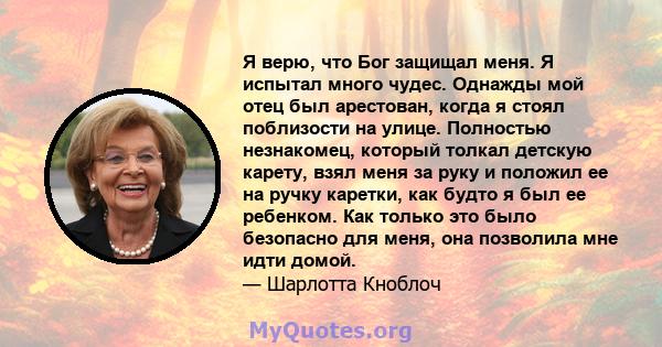 Я верю, что Бог защищал меня. Я испытал много чудес. Однажды мой отец был арестован, когда я стоял поблизости на улице. Полностью незнакомец, который толкал детскую карету, взял меня за руку и положил ее на ручку