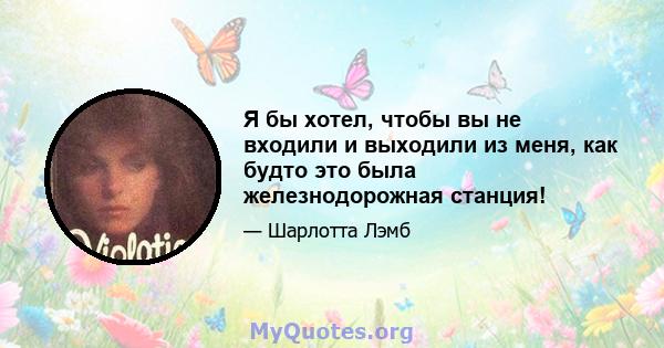 Я бы хотел, чтобы вы не входили и выходили из меня, как будто это была железнодорожная станция!