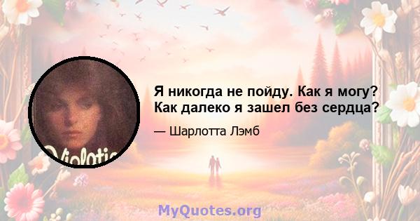 Я никогда не пойду. Как я могу? Как далеко я зашел без сердца?