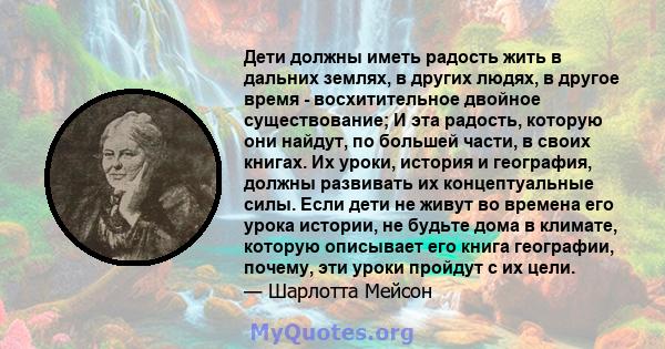 Дети должны иметь радость жить в дальних землях, в других людях, в другое время - восхитительное двойное существование; И эта радость, которую они найдут, по большей части, в своих книгах. Их уроки, история и география, 