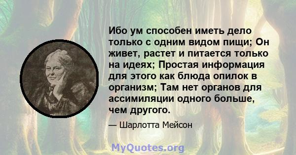 Ибо ум способен иметь дело только с одним видом пищи; Он живет, растет и питается только на идеях; Простая информация для этого как блюда опилок в организм; Там нет органов для ассимиляции одного больше, чем другого.