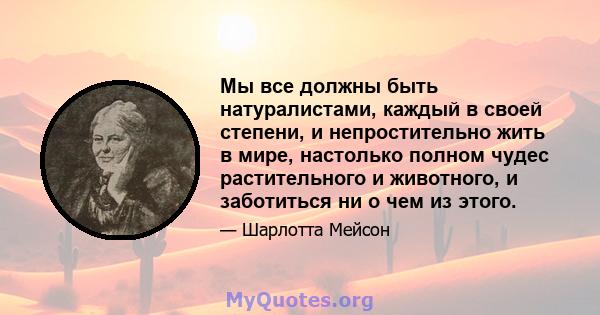 Мы все должны быть натуралистами, каждый в своей степени, и непростительно жить в мире, настолько полном чудес растительного и животного, и заботиться ни о чем из этого.