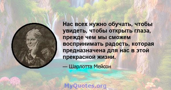 Нас всех нужно обучать, чтобы увидеть, чтобы открыть глаза, прежде чем мы сможем воспринимать радость, которая предназначена для нас в этой прекрасной жизни.