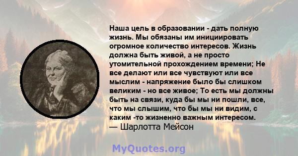 Наша цель в образовании - дать полную жизнь. Мы обязаны им инициировать огромное количество интересов. Жизнь должна быть живой, а не просто утомительной прохождением времени; Не все делают или все чувствуют или все