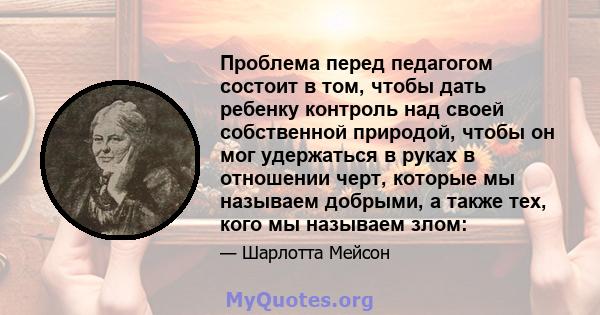 Проблема перед педагогом состоит в том, чтобы дать ребенку контроль над своей собственной природой, чтобы он мог удержаться в руках в отношении черт, которые мы называем добрыми, а также тех, кого мы называем злом: