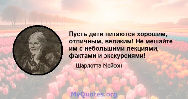 Пусть дети питаются хорошим, отличным, великим! Не мешайте им с небольшими лекциями, фактами и экскурсиями!