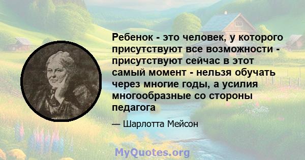 Ребенок - это человек, у которого присутствуют все возможности - присутствуют сейчас в этот самый момент - нельзя обучать через многие годы, а усилия многообразные со стороны педагога