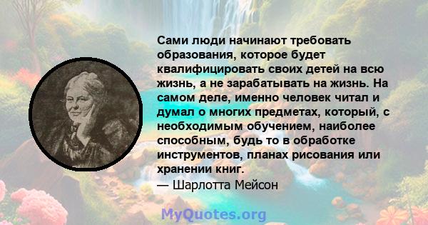 Сами люди начинают требовать образования, которое будет квалифицировать своих детей на всю жизнь, а не зарабатывать на жизнь. На самом деле, именно человек читал и думал о многих предметах, который, с необходимым