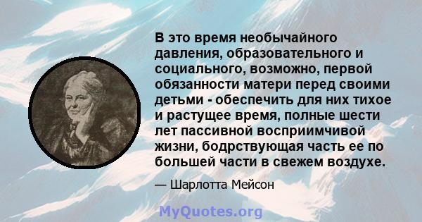 В это время необычайного давления, образовательного и социального, возможно, первой обязанности матери перед своими детьми - обеспечить для них тихое и растущее время, полные шести лет пассивной восприимчивой жизни,