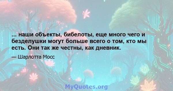 ... наши объекты, бибелоты, еще много чего и безделушки могут больше всего о том, кто мы есть. Они так же честны, как дневник.