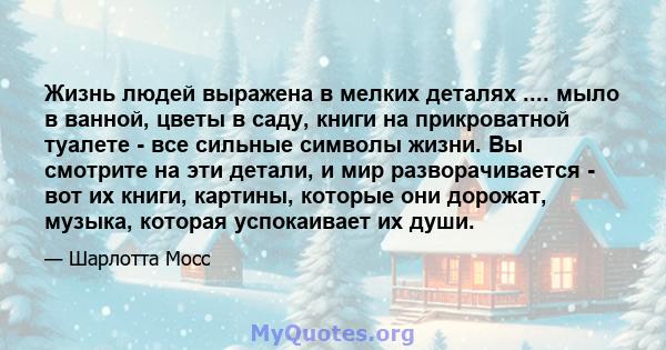 Жизнь людей выражена в мелких деталях .... мыло в ванной, цветы в саду, книги на прикроватной туалете - все сильные символы жизни. Вы смотрите на эти детали, и мир разворачивается - вот их книги, картины, которые они