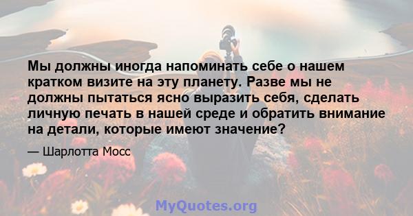 Мы должны иногда напоминать себе о нашем кратком визите на эту планету. Разве мы не должны пытаться ясно выразить себя, сделать личную печать в нашей среде и обратить внимание на детали, которые имеют значение?