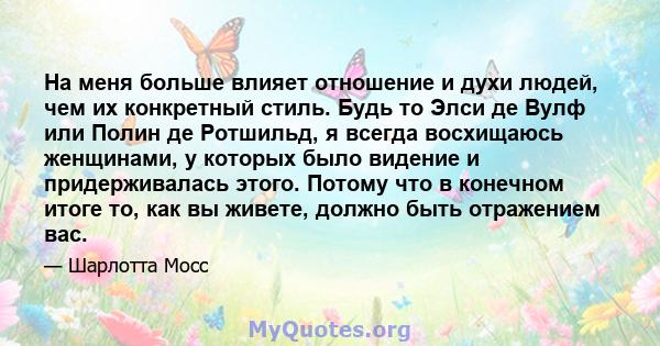 На меня больше влияет отношение и духи людей, чем их конкретный стиль. Будь то Элси де Вулф или Полин де Ротшильд, я всегда восхищаюсь женщинами, у которых было видение и придерживалась этого. Потому что в конечном