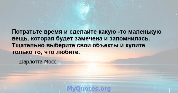 Потратьте время и сделайте какую -то маленькую вещь, которая будет замечена и запомнилась. Тщательно выберите свои объекты и купите только то, что любите.