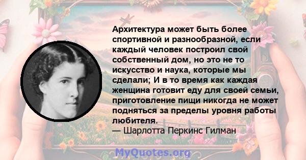 Архитектура может быть более спортивной и разнообразной, если каждый человек построил свой собственный дом, но это не то искусство и наука, которые мы сделали; И в то время как каждая женщина готовит еду для своей