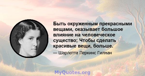 Быть окруженным прекрасными вещами, оказывает большое влияние на человеческое существо; Чтобы сделать красивые вещи, больше.