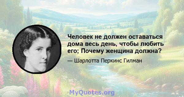 Человек не должен оставаться дома весь день, чтобы любить его; Почему женщина должна?