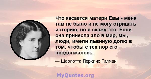 Что касается матери Евы - меня там не было и не могу отрицать историю, но я скажу это. Если она принесла зло в мир, мы, люди, имели львиную долю в том, чтобы с тех пор его продолжалось.