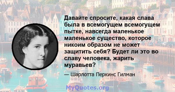 Давайте спросите, какая слава была в всемогущем всемогущем пытке, навсегда маленькое маленькое существо, которое никоим образом не может защитить себя? Будет ли это во славу человека, жарить муравьев?