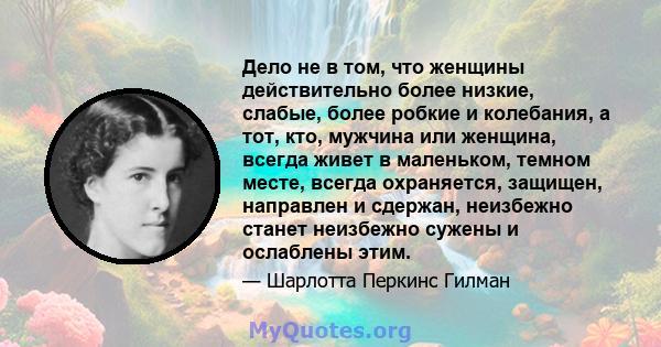 Дело не в том, что женщины действительно более низкие, слабые, более робкие и колебания, а тот, кто, мужчина или женщина, всегда живет в маленьком, темном месте, всегда охраняется, защищен, направлен и сдержан,