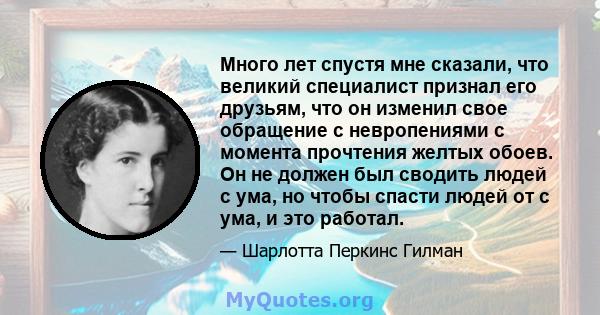 Много лет спустя мне сказали, что великий специалист признал его друзьям, что он изменил свое обращение с невропениями с момента прочтения желтых обоев. Он не должен был сводить людей с ума, но чтобы спасти людей от с