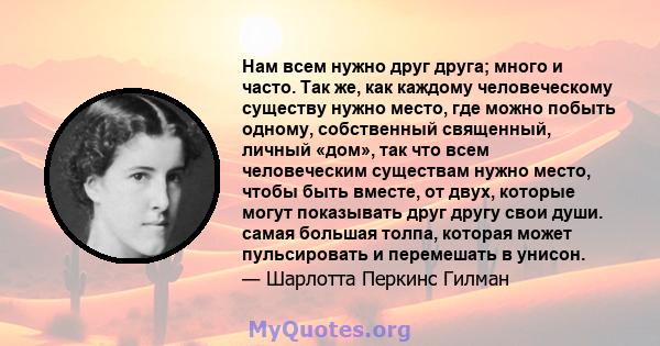 Нам всем нужно друг друга; много и часто. Так же, как каждому человеческому существу нужно место, где можно побыть одному, собственный священный, личный «дом», так что всем человеческим существам нужно место, чтобы быть 