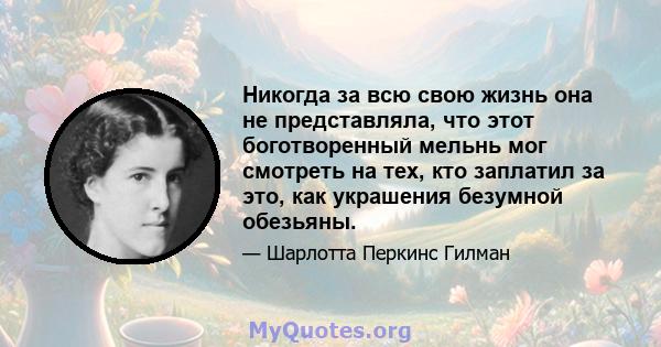 Никогда за всю свою жизнь она не представляла, что этот боготворенный мельнь мог смотреть на тех, кто заплатил за это, как украшения безумной обезьяны.