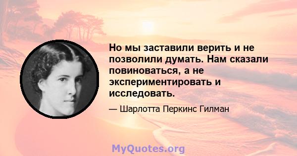 Но мы заставили верить и не позволили думать. Нам сказали повиноваться, а не экспериментировать и исследовать.