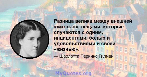 Разница велика между внешней «жизнью», вещами, которые случаются с одним, инцидентами, болью и удовольствиями и своей «жизнью».