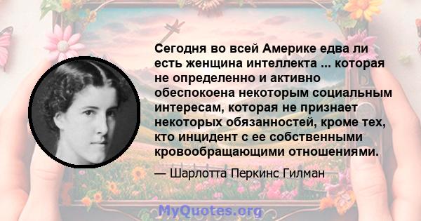 Сегодня во всей Америке едва ли есть женщина интеллекта ... которая не определенно и активно обеспокоена некоторым социальным интересам, которая не признает некоторых обязанностей, кроме тех, кто инцидент с ее