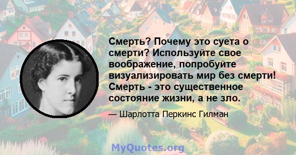 Смерть? Почему это суета о смерти? Используйте свое воображение, попробуйте визуализировать мир без смерти! Смерть - это существенное состояние жизни, а не зло.