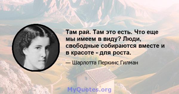 Там рай. Там это есть. Что еще мы имеем в виду? Люди, свободные собираются вместе и в красоте - для роста.