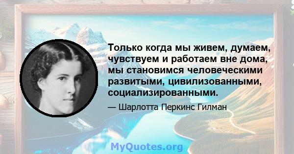 Только когда мы живем, думаем, чувствуем и работаем вне дома, мы становимся человеческими развитыми, цивилизованными, социализированными.