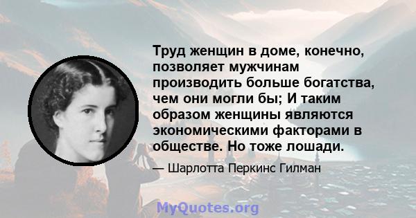 Труд женщин в доме, конечно, позволяет мужчинам производить больше богатства, чем они могли бы; И таким образом женщины являются экономическими факторами в обществе. Но тоже лошади.