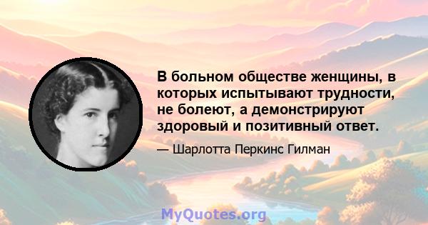 В больном обществе женщины, в которых испытывают трудности, не болеют, а демонстрируют здоровый и позитивный ответ.